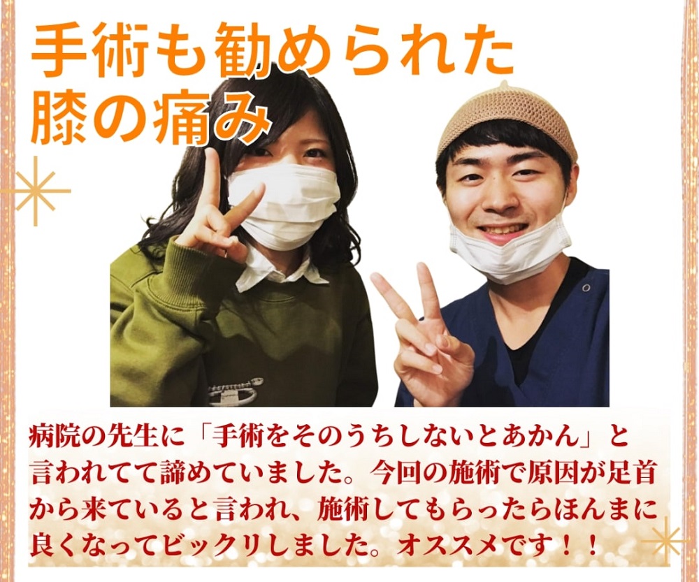 「手術も勧められた膝の痛み」病院の先生に「手術をそのうちしなとあかん」と言われて諦めていました。今回の施術で原因が足首からきていると言われびっくりしましたが、施術してもらったらほんまに良くなってびっくりしました。おすすめです！