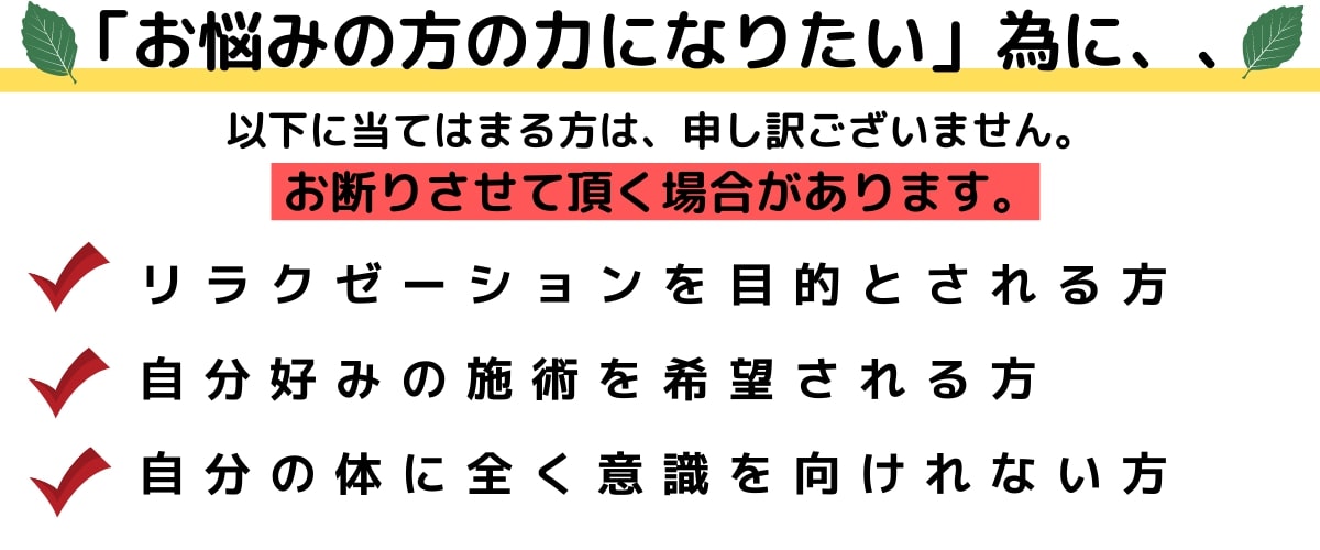 お悩みの方の力になりたいために、以下に当てはまる方は申し訳ございません。お断りさせていただく場合があります。・リラクゼーションを目的とされる方・自分好みの施術を希望される方・自分の体に全く意識を向けれない方