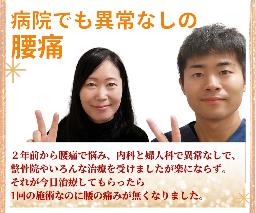 「病院でも異常なしの腰痛」二年前から腰痛で悩み、内科と婦人科で異常なしで、整骨院やいろんな治療を受けましたが楽にならず、それが今日施術してもらったら1回の施術なのに、腰の痛みがなくなりました。